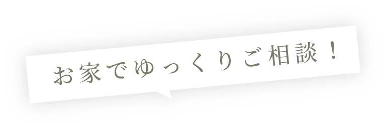 お家でゆっくりご相談！